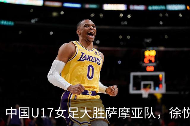中国U17女足大胜萨摩亚队，徐悦闪耀全场