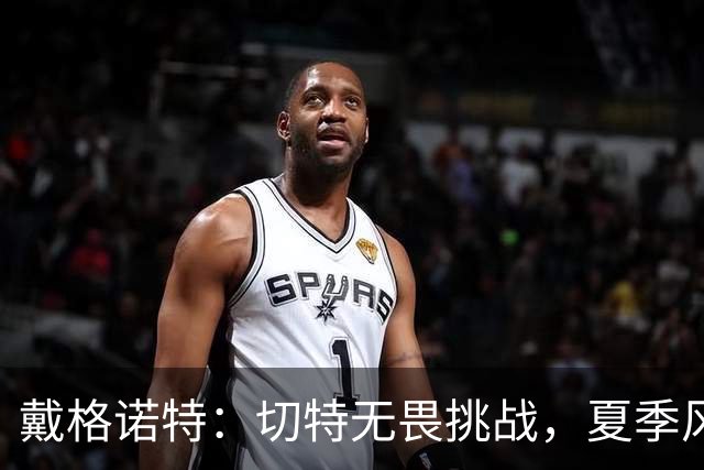 戴格诺特：切特无畏挑战，夏季风波让我倍感欣慰